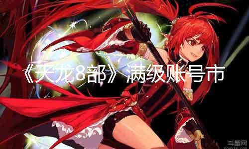 《天龙8部》满级账号市场价格！30级起跳，高达5000元