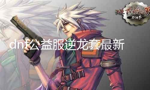 dnf公益服逆龙套最新发布网站 快来获取逆龙套的详细信息